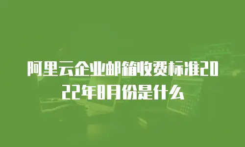 阿里云企业邮箱收费标准2022年8月份是什么