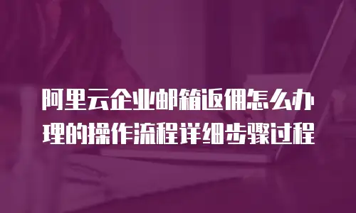 阿里云企业邮箱返佣怎么办理的操作流程详细步骤过程