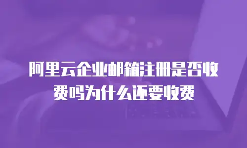 阿里云企业邮箱注册是否收费吗为什么还要收费