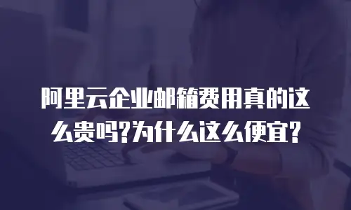 阿里云企业邮箱费用真的这么贵吗?为什么这么便宜?
