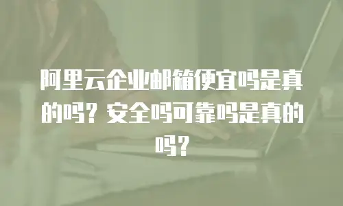 阿里云企业邮箱便宜吗是真的吗？安全吗可靠吗是真的吗？