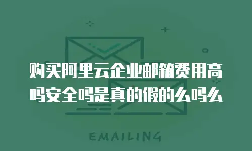 购买阿里云企业邮箱费用高吗安全吗是真的假的么吗么