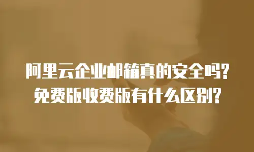 阿里云企业邮箱真的安全吗?免费版收费版有什么区别?