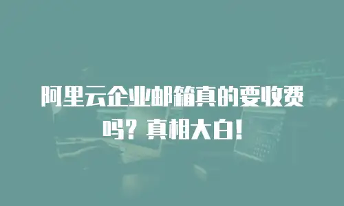 阿里云企业邮箱真的要收费吗？真相大白！