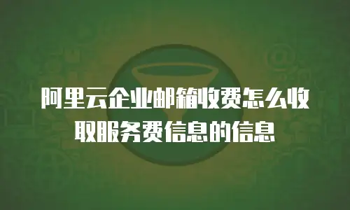 阿里云企业邮箱收费怎么收取服务费信息的信息