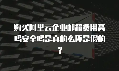 购买阿里云企业邮箱费用高吗安全吗是真的么还是假的？