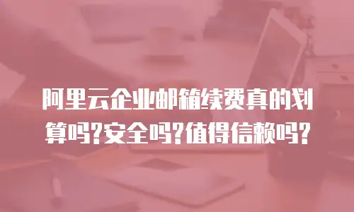 阿里云企业邮箱续费真的划算吗?安全吗?值得信赖吗?