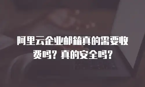 阿里云企业邮箱真的需要收费吗?真的安全吗?