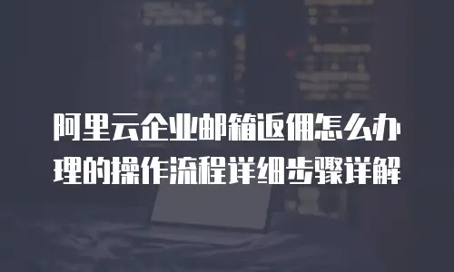 阿里云企业邮箱返佣怎么办理的操作流程详细步骤详解