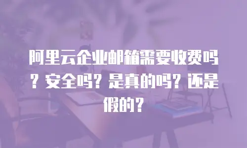 阿里云企业邮箱需要收费吗？安全吗？是真的吗？还是假的？