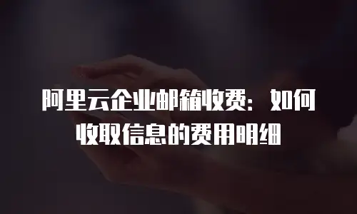 阿里云企业邮箱收费：如何收取信息的费用明细