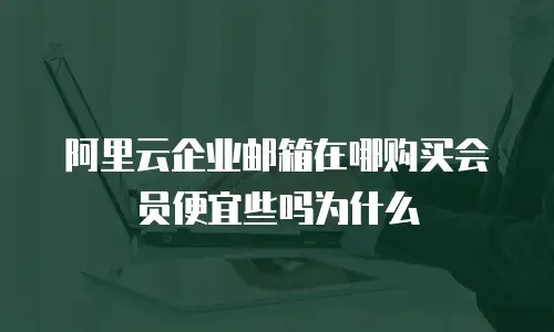 阿里云企业邮箱在哪购买会员便宜些吗为什么