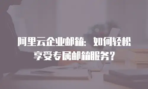 阿里云企业邮箱：如何轻松享受专属邮箱服务？