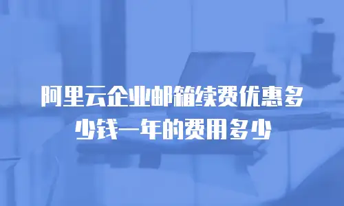 阿里云企业邮箱续费优惠多少钱一年的费用多少