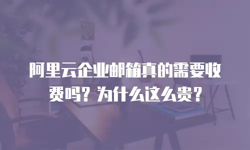 阿里云企业邮箱真的需要收费吗？为什么这么贵？