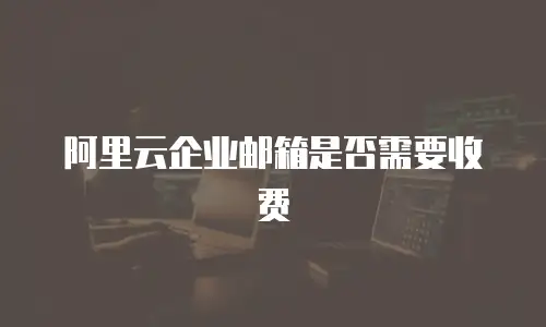 阿里云企业邮箱是否需要收费