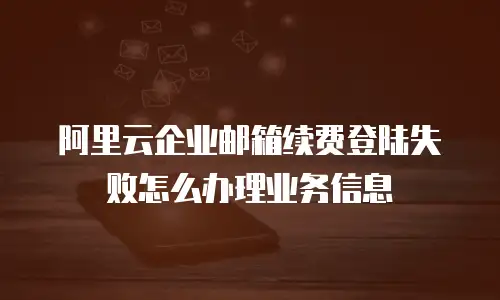 阿里云企业邮箱续费登陆失败怎么办理业务信息
