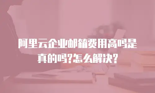 阿里云企业邮箱费用高吗是真的吗?怎么解决?