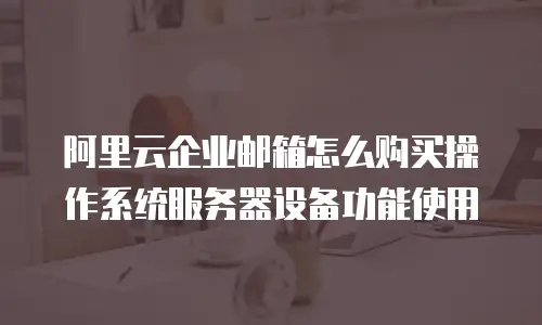 阿里云企业邮箱怎么购买操作系统服务器设备功能使用