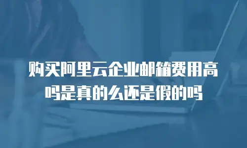 购买阿里云企业邮箱费用高吗是真的么还是假的吗