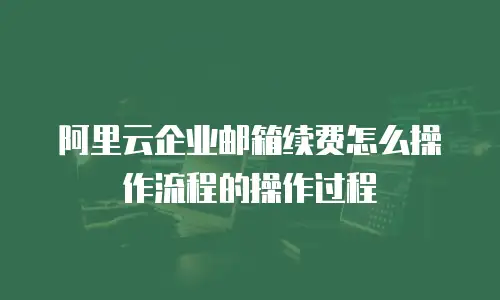 阿里云企业邮箱续费怎么操作流程的操作过程