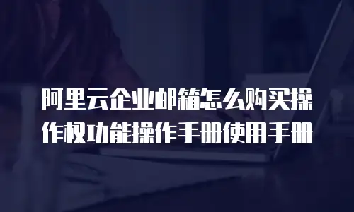 阿里云企业邮箱怎么购买操作权功能操作手册使用手册