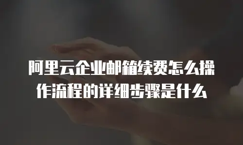 阿里云企业邮箱续费怎么操作流程的详细步骤是什么