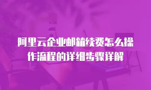 阿里云企业邮箱续费怎么操作流程的详细步骤详解