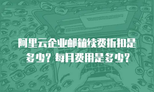 阿里云企业邮箱续费折扣是多少？每月费用是多少？