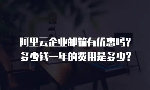 阿里云企业邮箱有优惠吗？多少钱一年的费用是多少？
