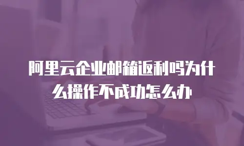 阿里云企业邮箱返利吗为什么操作不成功怎么办