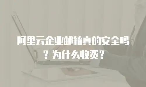 阿里云企业邮箱真的安全吗？为什么收费？