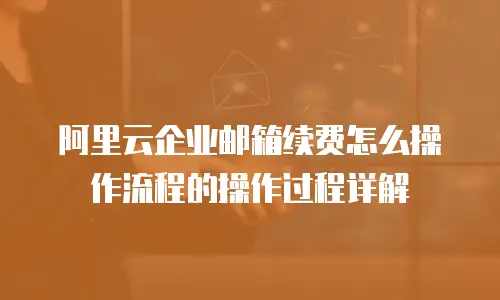 阿里云企业邮箱续费怎么操作流程的操作过程详解