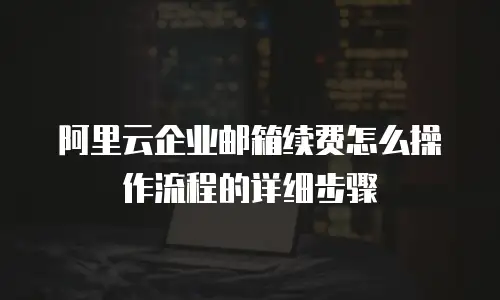 阿里云企业邮箱续费怎么操作流程的详细步骤
