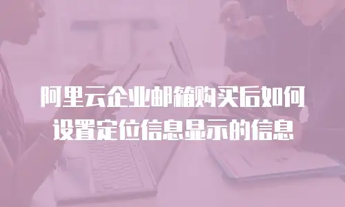 阿里云企业邮箱购买后如何设置定位信息显示的信息