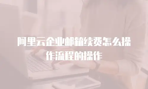 阿里云企业邮箱续费怎么操作流程的操作