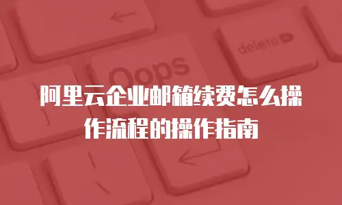 阿里云企业邮箱续费怎么操作流程的操作指南