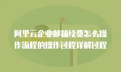 阿里云企业邮箱续费怎么操作流程的操作过程详解过程