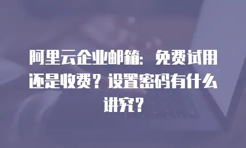 阿里云企业邮箱：免费试用还是收费？设置密码有什么讲究？