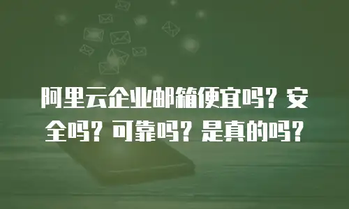 阿里云企业邮箱便宜吗？安全吗？可靠吗？是真的吗？