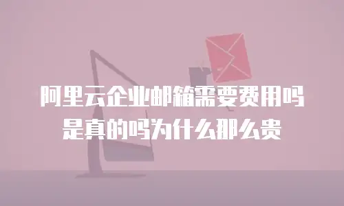 阿里云企业邮箱需要费用吗是真的吗为什么那么贵