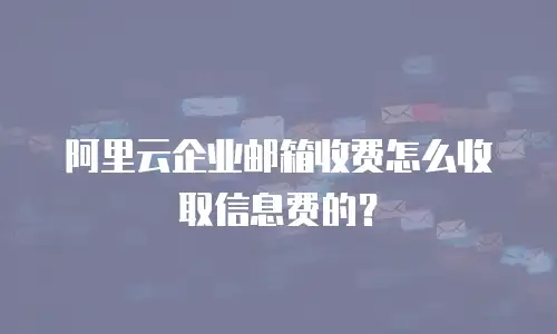 阿里云企业邮箱收费怎么收取信息费的？
