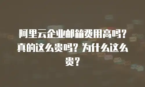 阿里云企业邮箱费用高吗？真的这么贵吗？为什么这么贵？