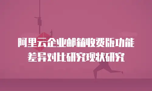 阿里云企业邮箱收费版功能差异对比研究现状研究