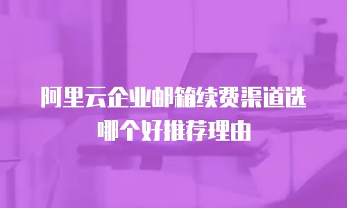 阿里云企业邮箱续费渠道选哪个好推荐理由