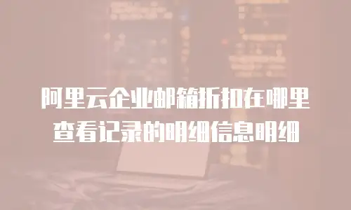 阿里云企业邮箱折扣在哪里查看记录的明细信息明细