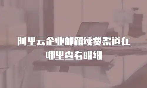 阿里云企业邮箱续费渠道在哪里查看明细