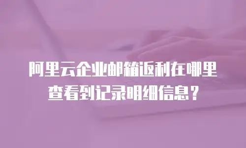 阿里云企业邮箱返利在哪里查看到记录明细信息？