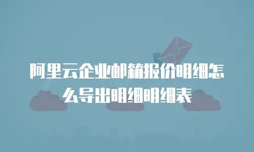 阿里云企业邮箱报价明细怎么导出明细明细表