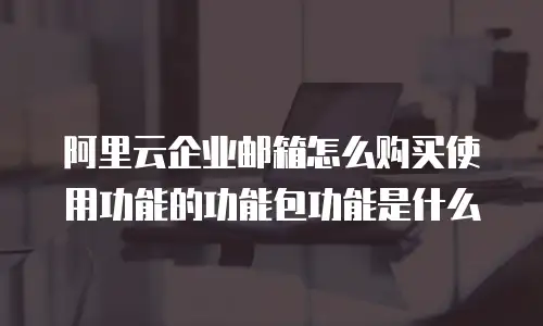 阿里云企业邮箱怎么购买使用功能的功能包功能是什么